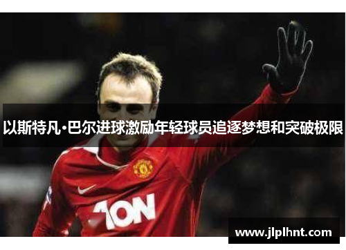 以斯特凡·巴尔进球激励年轻球员追逐梦想和突破极限