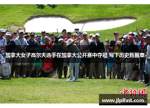 加拿大女子高尔夫选手在加拿大公开赛中夺冠 写下历史新篇章