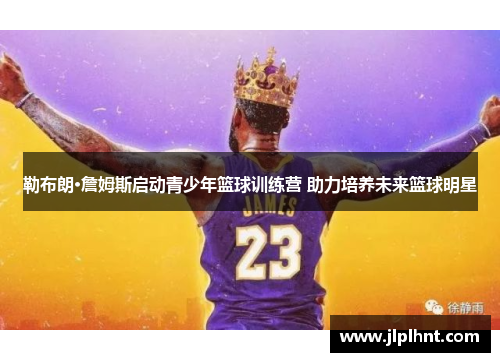 勒布朗·詹姆斯启动青少年篮球训练营 助力培养未来篮球明星