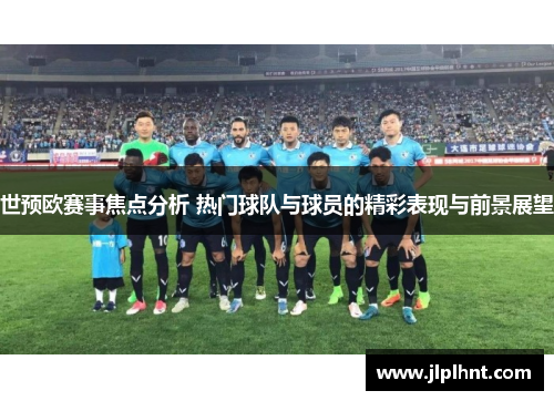 世预欧赛事焦点分析 热门球队与球员的精彩表现与前景展望