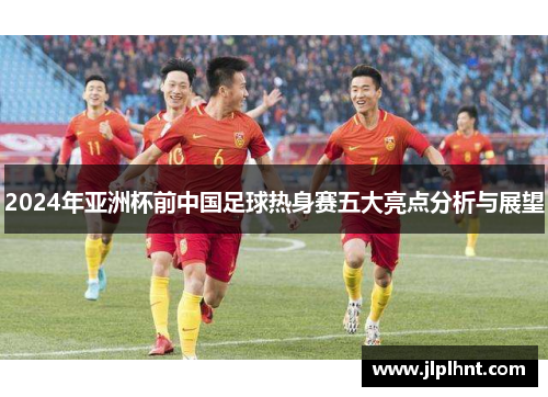 2024年亚洲杯前中国足球热身赛五大亮点分析与展望