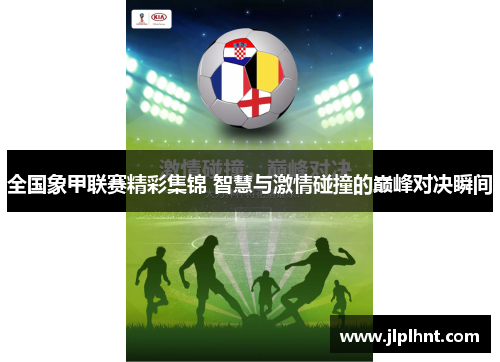 全国象甲联赛精彩集锦 智慧与激情碰撞的巅峰对决瞬间