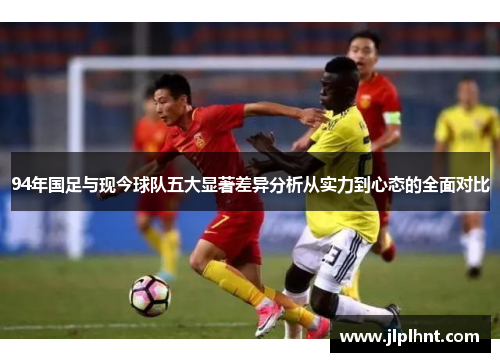 94年国足与现今球队五大显著差异分析从实力到心态的全面对比