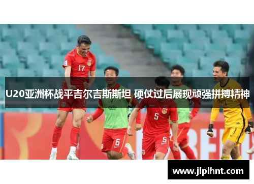 U20亚洲杯战平吉尔吉斯斯坦 硬仗过后展现顽强拼搏精神