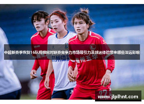 中超新赛季恢复16队规模将对联赛竞争力市场吸引力及球迷体验带来哪些深远影响