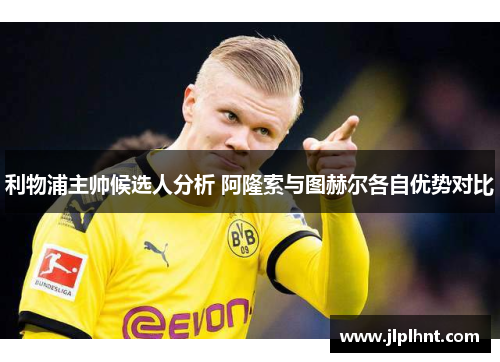 利物浦主帅候选人分析 阿隆索与图赫尔各自优势对比
