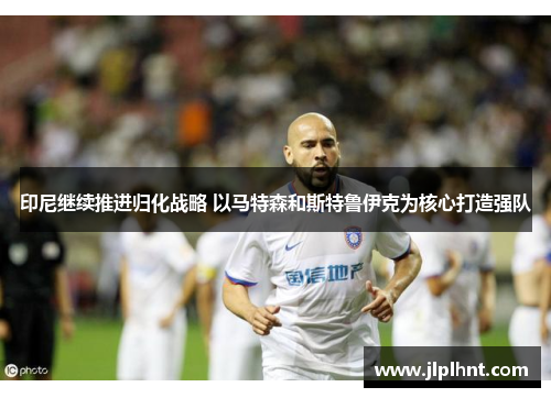 印尼继续推进归化战略 以马特森和斯特鲁伊克为核心打造强队