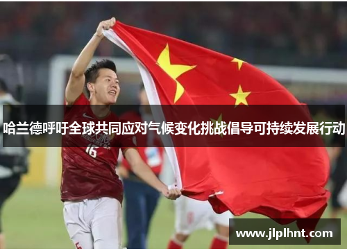 哈兰德呼吁全球共同应对气候变化挑战倡导可持续发展行动