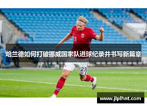 哈兰德如何打破挪威国家队进球纪录并书写新篇章
