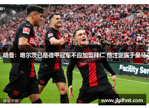 哈曼：维尔茨已是德甲冠军不应加盟拜仁 他注定属于皇马