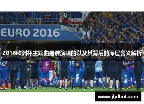 2016欧洲杯主题曲是谁演唱的以及其背后的深层含义解析