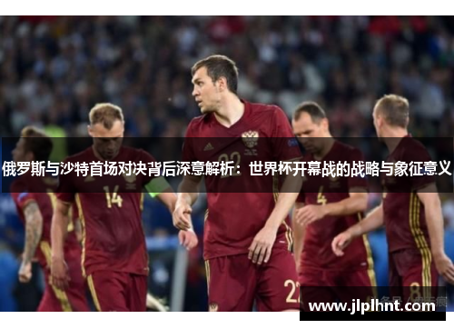 俄罗斯与沙特首场对决背后深意解析：世界杯开幕战的战略与象征意义