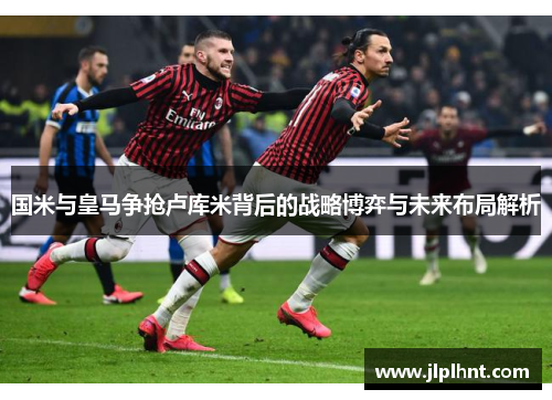 国米与皇马争抢卢库米背后的战略博弈与未来布局解析