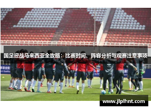 国足迎战马来西亚全攻略：比赛时间、阵容分析与观赛注意事项