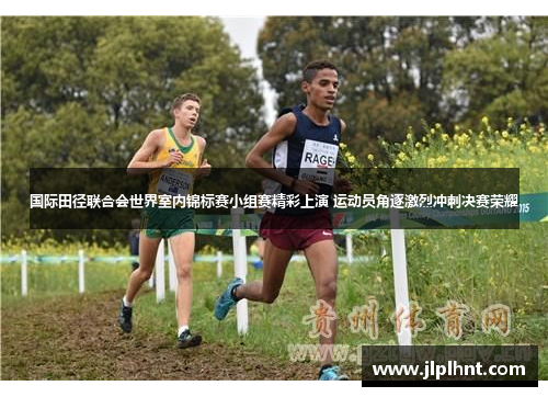 国际田径联合会世界室内锦标赛小组赛精彩上演 运动员角逐激烈冲刺决赛荣耀