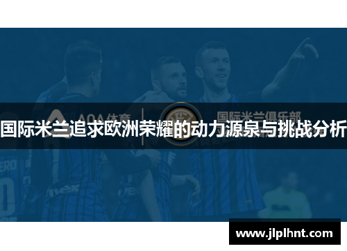 国际米兰追求欧洲荣耀的动力源泉与挑战分析