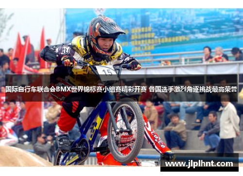 国际自行车联合会BMX世界锦标赛小组赛精彩开赛 各国选手激烈角逐挑战最高荣誉