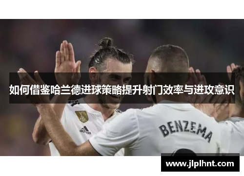 如何借鉴哈兰德进球策略提升射门效率与进攻意识