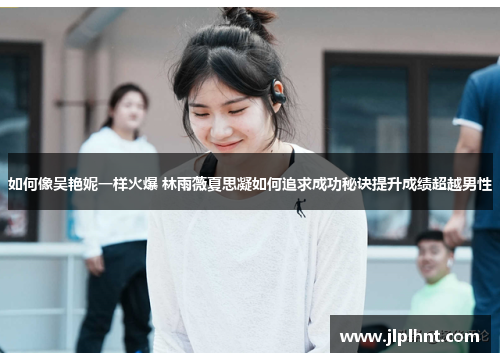 如何像吴艳妮一样火爆 林雨薇夏思凝如何追求成功秘诀提升成绩超越男性