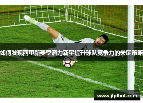 如何发现西甲新赛季潜力新星提升球队竞争力的关键策略 如何发现西甲新赛季潜力新星提升球队竞争力的关键策略