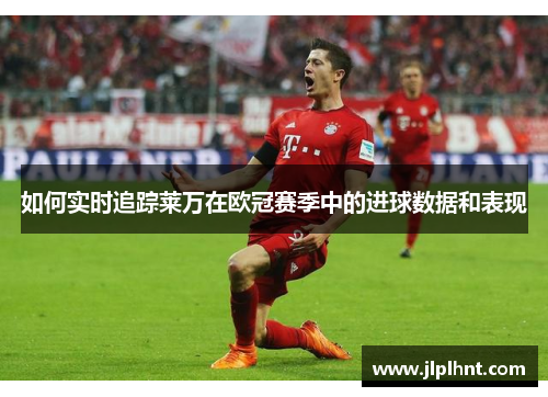 如何实时追踪莱万在欧冠赛季中的进球数据和表现 如何实时追踪莱万在欧冠赛季中的进球数据和表现