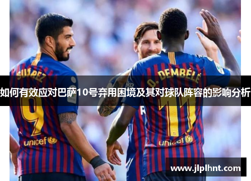 如何有效应对巴萨10号弃用困境及其对球队阵容的影响分析 如何有效应对巴萨10号弃用困境及其对球队阵容的影响分析