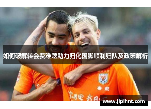如何破解转会费难题助力归化国脚顺利归队及政策解析