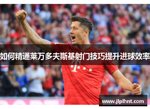 如何精通莱万多夫斯基射门技巧提升进球效率