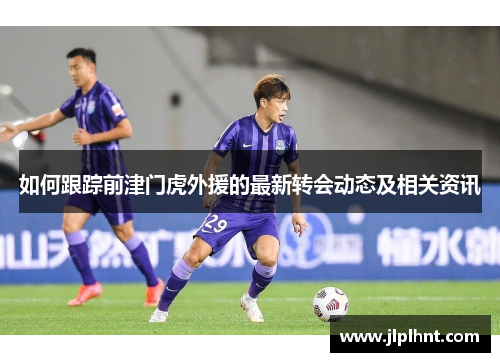 如何跟踪前津门虎外援的最新转会动态及相关资讯