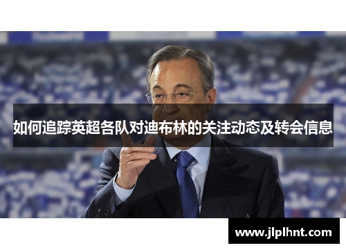 如何追踪英超各队对迪布林的关注动态及转会信息 如何追踪英超各队对迪布林的关注动态及转会信息